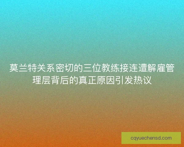 莫兰特关系密切的三位教练接连遭解雇管理层背后的真正原因引发热议