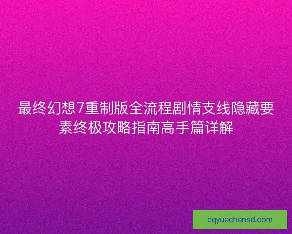 最终幻想7重制版全流程剧情支线隐藏要素终极攻略指南高手篇详解