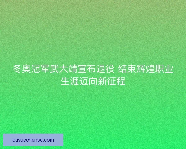 冬奥冠军武大靖宣布退役 结束辉煌职业生涯迈向新征程