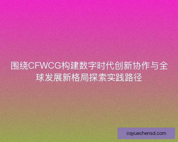 围绕CFWCG构建数字时代创新协作与全球发展新格局探索实践路径