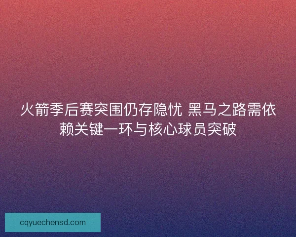火箭季后赛突围仍存隐忧 黑马之路需依赖关键一环与核心球员突破