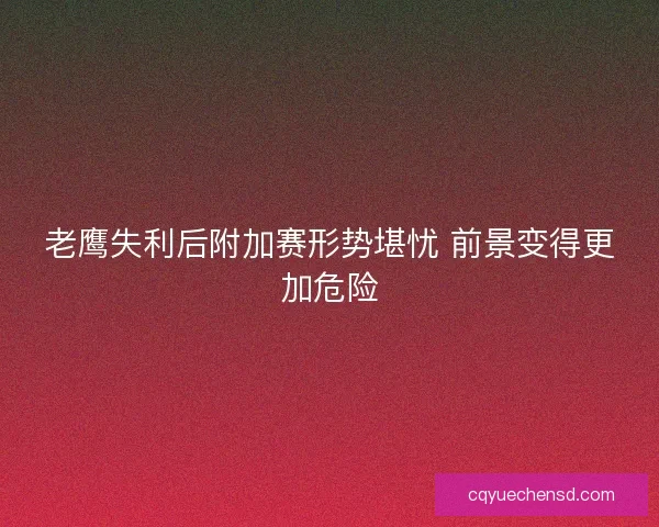老鹰失利后附加赛形势堪忧 前景变得更加危险