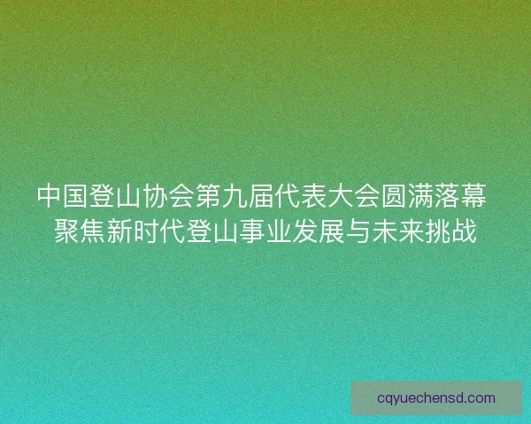 中国登山协会第九届代表大会圆满落幕 聚焦新时代登山事业发展与未来挑战