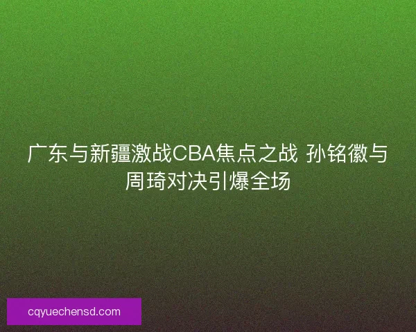 广东与新疆激战CBA焦点之战 孙铭徽与周琦对决引爆全场