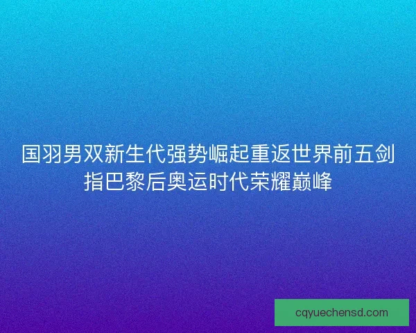 国羽男双新生代强势崛起重返世界前五剑指巴黎后奥运时代荣耀巅峰
