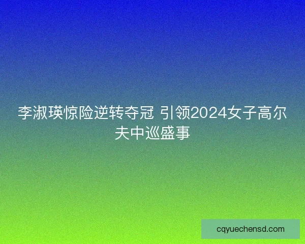 李淑瑛惊险逆转夺冠 引领2024女子高尔夫中巡盛事