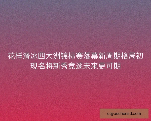 花样滑冰四大洲锦标赛落幕新周期格局初现名将新秀竞逐未来更可期